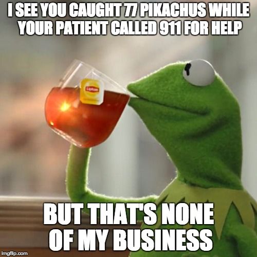 I SEE YOU CUAGHT 77 PIKACHUS WHEIL YOUR PATIENT CALLED 911 FOR HELP, BUT THAT'S NONE OF MY BUSINESS.