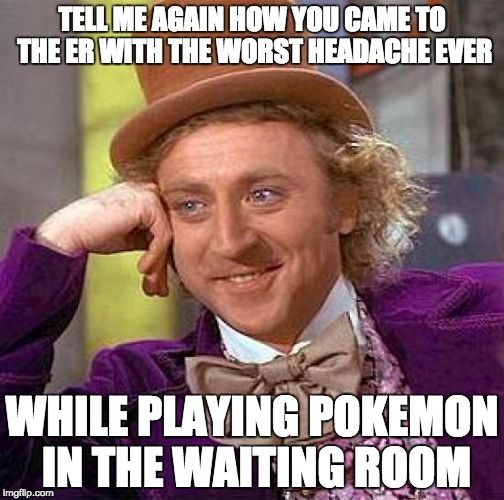 TELL ME AGAIN HOW YOU CAME TO THE ER WITH THE WORST HEADACHE EVER WHILE PLYING POKEMON IN THE WAITING ROOM.