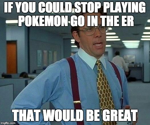 IF YOU COUD STOP PLAYING POKEMON GO IN THE ER THAT WOULD BE GREAT.